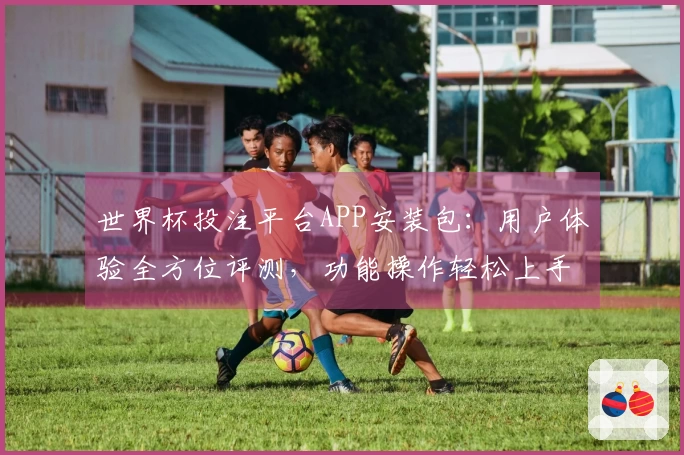 世界杯投注平台APP安装包：用户体验全方位评测，功能操作轻松上手