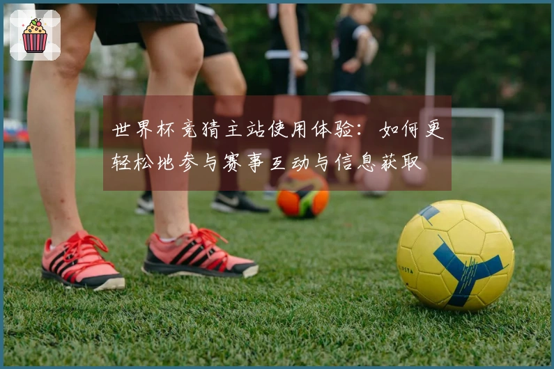 世界杯竞猜主站使用体验：如何更轻松地参与赛事互动与信息获取